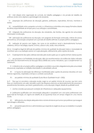 Legislação
85
Material Digital Editora solução®
PROFESSOR
Secretaria da Educação do Estado de São Paulo
Educação Básica II - PEB II
Resolução SE 52, de 14/08/2013
IV - inter-relação entre organização do currículo, do trabalho pedagógico e da jornada de trabalho do
professor, tendo como objetivo a aprendizagem do estudante;
V - preparação dos profissionais da educação, gestores, professores, especialistas, técnicos, monitores e
outros;
VI - compatibilidade entre a proposta curricular e a infraestrutura entendida como espaço formativo dotado
de efetiva disponibilidade de tempos para a sua utilização e acessibilidade;
VII - integração dos profissionais da educação, dos estudantes, das famílias, dos agentes da comunidade
interessados na educação;
VIII - valorização dos profissionais da educação, com programa de formação continuada, critérios de acesso,
permanência, remuneração compatível com a jornada de trabalho definida no projeto político-pedagógico;
IX - realização de parceria com órgãos, tais como os de assistência social e desenvolvimento humano,
cidadania, ciência e tecnologia, esporte, turismo, cultura e arte, saúde, meio ambiente.
Art.10 -A exigência legal de definição de padrões mínimos de qualidade da educação traduz a necessidade de
reconhecer que a sua avaliação associa-se à ação planejada, coletivamente, pelos sujeitos da escola.
§ 1º - O planejamento das ações coletivas exercidas pela escola supõe que os sujeitos tenham clareza quanto:
I - aos princípios e às finalidades da educação, além do reconhecimento e da análise dos dados indicados
pelo Índice de Desenvolvimento da Educação Básica (IDEB) e/ou outros indicadores, que o complementem ou
substituam;
II - à relevância de um projeto político-pedagógico concebido e assumido colegiadamente pela comunidade
educacional, respeitadas as múltiplas diversidades e a pluralidade cultural;
III - à riqueza da valorização das diferenças manifestadas pelos sujeitos do processo educativo, em seus
diversos segmentos, respeitados o tempo e o contexto sociocultural;
IV - aos padrões mínimos de qualidade (Custo Aluno-Qualidade Inicial – CAQi);
§ 2º - Para que se concretize a educação escolar, exige-se um padrão mínimo de insumos, que tem como
base um investimento com valor calculado a partir das despesas essenciais ao desenvolvimento dos processos e
procedimentos formativos, que levem, gradualmente, a uma educação integral, dotada de qualidade social:
I - creches e escolas que possuam condições de infraestrutura e adequados equipamentos;
II - professores qualificados com remuneração adequada e compatível com a de outros profissionais com
igual nível de formação, em regime de trabalho de 40 (quarenta) horas em tempo integral em uma mesma
escola;
III - definição de uma relação adequada entre o número de alunos por turma e por professor, que assegure
aprendizagens relevantes;
IV - pessoal de apoio técnico e administrativo que responda às exigências do que se estabelece no projeto
político-pedagógico.
 