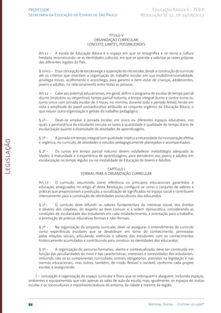 Legislação
86 Material Digital Editora solução®
PROFESSOR
Secretaria da Educação do Estado de São Paulo
Educação Básica II - PEB II
Resolução SE 52, de 14/08/2013
TÍTULO V
ORGANIZAÇÃO CURRICULAR:
CONCEITO, LIMITES, POSSIBILIDADES
Art.11 - A escola de Educação Básica é o espaço em que se ressignifica e se recria a cultura
herdada, reconstruindo-se as identidades culturais, em que se aprende a valorizar as raízes próprias
das diferentes regiões do País.
§ único - Essa concepção de escola exige a superação do rito escolar, desde a construção do currículo
até os critérios que orientam a organização do trabalho escolar em sua multidimensionalidade,
privilegia trocas, acolhimento e aconchego, para garantir o bem-estar de crianças, adolescentes,
jovens e adultos, no relacionamento entre todas as pessoas.
Art.12 - Cabe aos sistemas educacionais, em geral, definir o programa de escolas de tempo parcial
diurno (matutino ou vespertino), tempo parcial noturno, e tempo integral (turno e contra-turno ou
turno único com jornada escolar de 7 horas, no mínimo, durante todo o período letivo), tendo em
vista a amplitude do papel socioeducativo atribuído ao conjunto orgânico da Educação Básica, o
que requer outra organização e gestão do trabalho pedagógico.
§ 1º - Deve-se ampliar a jornada escolar, em único ou diferentes espaços educativos, nos
quais a permanência do estudante vincula-se tanto à quantidade e qualidade do tempo diário de
escolarização quanto à diversidade de atividades de aprendizagens.
§ 2º - A jornada em tempo integral com qualidade implica a necessidade da incorporação efetiva
e orgânica, no currículo, de atividades e estudos pedagogicamente planejados e acompanhados.
§ 3º - Os cursos em tempo parcial noturno devem estabelecer metodologia adequada às
idades, à maturidade e à experiência de aprendizagens, para atenderem aos jovens e adultos em
escolarização no tempo regular ou na modalidade de Educação de Jovens e Adultos.
CAPÍTULO I
FORMAS PARA A ORGANIZAÇÃO CURRICULAR
Art.13 - O currículo, assumindo como referência os princípios educacionais garantidos à
educação, assegurados no artigo 4º desta Resolução, configura-se como o conjunto de valores e
práticas que proporcionam a produção, a socialização de significados no espaço social e contribuem
intensamente para a construção de identidades socioculturais dos educandos.
§ 1º - O currículo deve difundir os valores fundamentais do interesse social, dos direitos
e deveres dos cidadãos, do respeito ao bem comum e à ordem democrática, considerando as
condições de escolaridade dos estudantes em cada estabelecimento, a orientação para o trabalho,
a promoção de práticas educativas formais e não-formais.
§ 2º - Na organização da proposta curricular, deve-se assegurar o entendimento de currículo
como experiências escolares que se desdobram em torno do conhecimento, permeadas
pelas relações sociais, articulando vivências e saberes dos estudantes com os conhecimentos
historicamente acumulados e contribuindo para construir as identidades dos educandos.
§ 3º - A organização do percurso formativo, aberto e contextualizado, deve ser construída em
função das peculiaridades do meio e das características, interesses e necessidades dos estudantes,
incluindo não só os componentes curriculares centrais obrigatórios, previstos na legislação e nas
normas educacionais, mas outros, também, de modo flexível e variável, conforme cada projeto
escolar, e assegurando:
I - concepção e organização do espaço curricular e físico que se imbriquem e alarguem, incluindo espaços,
ambientes e equipamentos que não apenas as salas de aula da escola, mas, igualmente, os espaços de outras
escolas e os socioculturais e esportivorecreativos do entorno, da cidade e mesmo da região;
 