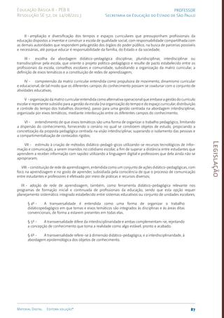 Legislação
87
Material Digital Editora solução®
PROFESSOR
Secretaria da Educação do Estado de São Paulo
Educação Básica II - PEB II
Resolução SE 52, de 14/08/2013
II - ampliação e diversificação dos tempos e espaços curriculares que pressuponham profissionais da
educação dispostos a inventar e construir a escola de qualidade social, com responsabilidade compartilhada com
as demais autoridades que respondem pela gestão dos órgãos do poder público, na busca de parcerias possíveis
e necessárias, até porque educar é responsabilidade da família, do Estado e da sociedade;
III - escolha da abordagem didático-pedagógica disciplinar, pluridisciplinar, interdisciplinar ou
transdisciplinar pela escola, que oriente o projeto político-pedagógico e resulte de pacto estabelecido entre os
profissionais da escola, conselhos escolares e comunidade, subsidiando a organização da matriz curricular, a
definição de eixos temáticos e a constituição de redes de aprendizagem;
IV - compreensão da matriz curricular entendida como propulsora de movimento, dinamismo curricular
e educacional, de tal modo que os diferentes campos do conhecimento possam se coadunar com o conjunto de
atividades educativas;
V -organização da matriz curricular entendida como alternativa operacional que embase a gestão do currículo
escolar e represente subsídio para a gestão da escola (na organização do tempo e do espaço curricular, distribuição
e controle do tempo dos trabalhos docentes), passo para uma gestão centrada na abordagem interdisciplinar,
organizada por eixos temáticos, mediante interlocução entre os diferentes campos do conhecimento;
VI - entendimento de que eixos temáticos são uma forma de organizar o trabalho pedagógico, limitando
a dispersão do conhecimento, fornecendo o cenário no qual se constroem objetos de estudo, propiciando a
concretização da proposta pedagógica centrada na visão interdisciplinar, superando o isolamento das pessoas e
a compartimentalização de conteúdos rígidos;
VII - estímulo à criação de métodos didáti­
co-pedagó-gicos utilizando-se recursos tecnológicos de infor-
mação e comunicação, a serem inseridos no cotidiano escolar, a fim de superar a distância entre estudantes que
aprendem a receber informação com rapidez utilizando a linguagem digital e professores que dela ainda não se
apropriaram;
VIII - constituição de rede de aprendizagem, entendida como um conjunto de ações­didáti­co-pedagógicas, com
foco na aprendizagem e no gosto de aprender, subsidiada pela consciência de que o processo de comunicação
entre estudantes e professores é efetivado por meio de práticas e recursos diversos;
IX - adoção de rede de aprendizagem, também, como ferramenta didático-pedagógica relevante nos
programas de formação inicial e continuada de profissionais da educação, sendo que esta opção requer
planejamento sistemático integrado estabelecido entre sistemas educativos ou conjunto de unidades escolares;
§ 4º - A transversalidade é entendida como uma forma de organizar o trabalho
didáticopedagógico em que temas e eixos temáticos são integrados às disciplinas e às áreas ditas
convencionais, de forma a estarem presentes em todas elas.
§ 5º - A transversalidade difere da interdisciplinaridade e ambas complementam-se, rejeitando
a concepção de conhecimento que toma a realidade como algo estável, pronto e acabado.
§ 6º - A transversalidade refere-se à dimensão didático-pedagógica, e a interdisciplinaridade, à
abordagem epistemológica dos objetos de conhecimento.
 