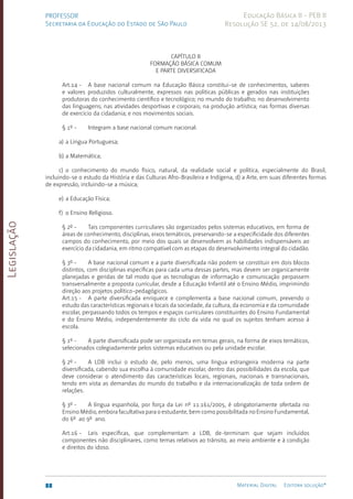 Legislação
88 Material Digital Editora solução®
PROFESSOR
Secretaria da Educação do Estado de São Paulo
Educação Básica II - PEB II
Resolução SE 52, de 14/08/2013
CAPÍTULO II
FORMAÇÃO BÁSICA COMUM
E PARTE DIVERSIFICADA
Art.14 - A base nacional comum na Educação Básica constitui-se de conhecimentos, saberes
e valores produzidos culturalmente, expressos nas políticas públicas e gerados nas instituições
produtoras do conhecimento científico e tecnológico; no mundo do trabalho; no desenvolvimento
das linguagens; nas atividades desportivas e corporais; na produção artística; nas formas diversas
de exercício da cidadania; e nos movimentos sociais.
§ 1º - Integram a base nacional comum nacional:
a) a Língua Portuguesa;
b) a Matemática;
c) o conhecimento do mundo físico, natural, da realidade social e política, especialmente do Brasil,
incluindo-se o estudo da História e das Culturas Afro-Brasilei­
ra e Indígena, d) a Arte, em suas diferentes formas
de expressão, incluindo-se a música;
e) a Educação Física;
f) o Ensino Religioso.
§ 2º - Tais componentes curriculares são organizados pelos sistemas educativos, em forma de
áreas de conhecimento, disciplinas, eixos temáticos, preservando-se a especificidade dos diferentes
campos do conhecimento, por meio dos quais se desenvolvem as habilidades indispensáveis ao
exercício da cidadania, em ritmo compatível com as etapas do desenvolvimento integral do cidadão.
§ 3º - A base nacional comum e a parte diversificada não podem se constituir em dois blocos
distintos, com disciplinas específicas para cada uma dessas partes, mas devem ser organicamente
planejadas e geridas de tal modo que as tecnologias de informação e comunicação perpassem
transversalmente a proposta curricular, desde a Educação Infantil até o Ensino Médio, imprimindo
direção aos projetos político-pedagógicos.
Art.15 - A parte diversificada enriquece e complementa a base nacional comum, prevendo o
estudo das características regionais e locais da sociedade, da cultura, da economia e da comunidade
escolar, perpassando todos os tempos e espaços curriculares constituintes do Ensino Fundamental
e do Ensino Médio, independentemente do ciclo da vida no qual os sujeitos tenham acesso à
escola.
§ 1º - A parte diversificada pode ser organizada em temas gerais, na forma de eixos temáticos,
selecionados colegiadamente pelos sistemas educativos ou pela unidade escolar.
§ 2º - A LDB inclui o estudo de, pelo menos, uma língua estrangeira moderna na parte
diversificada, cabendo sua escolha à comunidade escolar, dentro das possibilidades da escola, que
deve considerar o atendimento das características locais, regionais, nacionais e transnacionais,
tendo em vista as demandas do mundo do trabalho e da internacionalização de toda ordem de
relações.
§ 3º - A língua espanhola, por força da Lei nº 11.161/200­
5, é obrigatoriamente ofertada no
Ensino Médio, embora facultativa para o estudante, bem como possibilitada no Ensino Fundamental,
do 6º ao 9º ano.
Art.16 - Leis específicas, que complementam a LDB, de-terminam que sejam incluídos
componentes não disciplinares, como temas relativos ao trânsito, ao meio ambiente e à condição
e direitos do idoso.
 