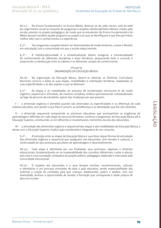 Legislação
89
Material Digital Editora solução®
PROFESSOR
Secretaria da Educação do Estado de São Paulo
Educação Básica II - PEB II
Resolução SE 52, de 14/08/2013
Art.17 - No Ensino Fundamental e no Ensino Médio, destinar-se-ão, pelo menos, 20% do total
da carga horária anual ao conjunto de programas e projetos interdisciplinares eletivos criados pela
escola, previsto no projeto pedagógico, de modo que os estudantes do Ensino Fundamental e do
Médio possam escolher aquele programa ou projeto com que se identifiquem e que lhes permitam
melhor lidar com o conhecimento e a experiência.
§ 1º - Tais programas e projetos devem ser desenvolvidos de modo dinâmico, criativo e flexível,
em articulação com a comunidade em que a escola esteja inserida.
§ 2º - A interdisciplinaridade e a contextualização devem assegurar a transversalidade
do conhecimento de diferentes disciplinas e eixos temáticos, perpassando todo o currículo e
propiciando a interlocução entre os saberes e os diferentes campos do conhecimento.
TÍTULO VI
ORGANIZAÇÃO DA EDUCAÇÃO BÁSICA
Art.18 - Na organização da Educação Básica, devem-se observar as Diretrizes Curriculares
Nacionais comuns a todas as suas etapas, modalidades e orientações temáticas, respeitadas as
suas especificidades e as dos sujeitos a que se destinam.
§ 1º - As etapas e as modalidades do processo de escolarização estruturam-se de modo
orgânico, sequencial e articulado, de maneira complexa, embora permanecendo individualizadas
ao logo do percurso do estudante, apesar das mudanças por que passam:
I - a dimensão orgânica é atendida quando são observadas as especificidades e as diferenças de cada
sistema educativo, sem perder o que lhes é comum: as semelhanças e as identidades que lhe são inerentes;
II - a dimensão sequencial compreende os processos educativos que acompanham as exigências de
aprendizagens definidas em cada etapa do percurso formativo, contínuo e progressivo, da Educação Básica até a
Educação Superior, constituindo-se em diferentes e insubstituíveis momentos da vida dos educandos;
III - a articulação das dimensões orgânica e sequencial das etapas e das modalidades da Educação Básica, e
destas com a Educação Superior, implica ação coordenada e integradora do seu conjunto.
§ 2º - A transição entre as etapas da Educação Básica e suas fases requer formas de articulação
das dimensões orgânica e sequencial que assegurem aos educandos, sem tensões e rupturas, a
continuidade de seus processos peculiares de aprendizagem e desenvolvimento.
Art.19 - Cada etapa é delimitada por sua finalidade, seus princípios, objetivos e diretrizes
educacionais, fundamentando-se na inseparabilidade dos conceitos referenciais: cuidar e educar,
pois esta é uma concepção norteadora do projeto políti­
co-pedagógico elaborado e executado pela
comunidade educacional.
Art.20 - O respeito aos educandos e a seus tempos mentais, socioemocionais, culturais
e identitários é um princípio orientador de toda a ação educativa, sendo responsabilidade dos
sistemas a criação de condições para que crianças, adolescentes, jovens e adultos, com sua
diversidade, tenham a oportunidade de receber a formação que corresponda à idade própria de
percurso escolar.
 