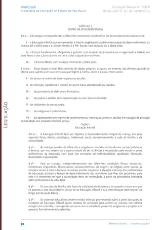 Legislação
90 Material Digital Editora solução®
PROFESSOR
Secretaria da Educação do Estado de São Paulo
Educação Básica II - PEB II
Resolução SE 52, de 14/08/2013
CAPÍTULO I
ETAPAS DA EDUCAÇÃO BÁSICA
Art.21 -São etapas correspondentes a diferentes momentos constitutivos do desenvolvimento educacional:
I - a Educação Infantil, que compreende: a Creche, englobando as diferentes etapas do desenvolvimento da
criança até 3 (três) anos e 11 (onze) meses; e a Pré-Escola, com duração de 2 (dois) anos;
II - o Ensino Fundamental, obrigatório e gratuito, com duração de 9 (nove) anos, é organizado e tratado em
duas fases: a dos 5 (cinco) anos iniciais e a dos 4 (quatro) anos finais;
III - o Ensino Médio, com duração mínima de 3 (três) anos.
§ único - Essas etapas e fases têm previsão de idades próprias, as quais, no entanto, são diversas quando se
atenta para sujeitos com características que fogem à norma, como é o caso, entre outros:
I - de atraso na matrícula e/ou no percurso escolar;
II - de retenção, repetência e retorno de quem havia abandonado os estudos;
III - de portadores de deficiência limitadora;
IV - de jovens e adultos sem escolarização ou com esta incompleta;
V -de habitantes de zonas rurais;
VI - de indígenas e quilombolas;
VII - de adolescentes em regime de acolhimento ou internação, jovens e adultos em situação de privação
de liberdade nos estabelecimentos penais.
Seção I
Educação Infantil
Art.22 - A Educação Infantil tem por objetivo o desenvolvimento integral da criança, em seus
aspectos físico, afetivo, psicológico, intelectual, social, complementando a ação da família e da
comunidade.
§ 1º - As crianças provêm de diferentes e singulares contextos socioculturais, socioeconômicos
e étnicos, por isso devem ter a oportunidade de ser acolhidas e respeitadas pela escola e pelos
profissionais da educação, com base nos princípios da individualidade, igualdade, liberdade,
diversidade e pluralidade.
§ 2º - Para as crianças, independentemente das diferentes condições físicas, sensoriais,
intelectuais, linguísticas, étnico-raciais, socioeconômicas, de origem, de religião, entre outras, as
relações sociais e intersubjetivas no espaço escolar requerem a atenção intensiva dos profissionais
da educação, durante o tempo de desenvolvimento das atividades que lhes são peculiares, pois
este é o momento em que a curiosidade deve ser estimulada, a partir da brincadeira orientada
pelos profissionais da educação.
§ 3º - Os vínculos de família, dos laços de solidariedade humana e do respeito mútuo em que
se assenta a vida social devem iniciar-se na Educação Infantil e sua intensificação deve ocorrer ao
longo da Educação Básica.
§ 4º - Os sistemas educativos devem envidar esforços promovendo ações a partir das quais as
unidades de Educação Infantil sejam dotadas de condições para acolher as crianças, em estreita
relação com a família, com agentes sociais e com a sociedade, prevendo programas e projetos em
parceria, formalmente estabelecidos.
 