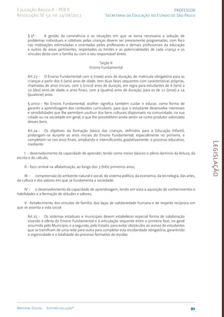 Legislação
91
Material Digital Editora solução®
PROFESSOR
Secretaria da Educação do Estado de São Paulo
Educação Básica II - PEB II
Resolução SE 52, de 14/08/2013
§ 5º - A gestão da convivência e as situações em que se torna necessária a solução de
problemas individuais e coletivos pelas crianças devem ser previamente programadas, com foco
nas motivações estimuladas e orientadas pelos professores e demais profissionais da educação
e outros de áreas pertinentes, respeitados os limites e as potencialidades de cada criança e os
vínculos desta com a família ou com o seu responsável direto.
Seção II
Ensino Fundamental
Art.23 - O Ensino Fundamental com 9 (nove) anos de duração, de matrícula obrigatória para as
crianças a partir dos 6 (seis) anos de idade, tem duas fases sequentes com características próprias,
chamadas de anos iniciais, com 5 (cinco) anos de duração, em regra para estudantes de 6 (seis) a
10 (dez) anos de idade; e anos finais, com 4 (quatro) anos de duração, para os de 11 (onze) a 14
(quatorze) anos.
§ único - No Ensino Fundamental, acolher significa também cuidar e educar, como forma de
garantir a aprendizagem dos conteúdos curriculares, para que o estudante desenvolva interesses
e sensibilidades que lhe permitam usufruir dos bens culturais disponíveis na comunidade, na sua
cidade ou na sociedade em geral, e que lhe possibilitem ainda sentir-se como produtor valorizado
desses bens.
Art.24 - Os objetivos da formação básica das crianças, definidos para a Educação Infantil,
prolongam-se durante os anos iniciais do Ensino Fundamental, especialmente no primeiro, e
completam-se nos anos finais, ampliando e intensificando, gradativamente, o processo educativo,
mediante:
I - desenvolvimento da capacidade de aprender, tendo como meios básicos o pleno domínio da leitura, da
escrita e do cálculo;
II - foco central na alfabetização, ao longo dos 3 (três) primeiros anos;
III - compreensão do ambiente natural e social, do sistema político, da economia, da tecnologia, das artes,
da cultura e dos valores em que se fundamenta a sociedade;
IV - o desenvolvimento da capacidade de aprendizagem, tendo em vista a aquisição de conhecimentos e
habilidades e a formação de atitudes e valores;
V -fortalecimento dos vínculos de família, dos laços de solidariedade humana e de respeito recíproco em
que se assenta a vida social.
Art.25 - Os sistemas estaduais e municipais devem estabelecer especial forma de colaboração
visando à oferta do Ensino Fundamental e à articulação sequente entre a primeira fase, no geral
assumida pelo Município, e a segunda, pelo Estado, para evitar obstáculos ao acesso de estudantes
que se transfiram de uma rede para outra para completar esta escolaridade obrigatória, garantindo
a organicidade e a totalidade do processo formativo do escolar.
 