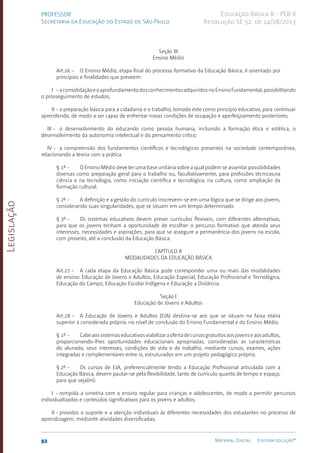Legislação
92 Material Digital Editora solução®
PROFESSOR
Secretaria da Educação do Estado de São Paulo
Educação Básica II - PEB II
Resolução SE 52, de 14/08/2013
Seção III
Ensino Médio
Art.26 - O Ensino Médio, etapa final do processo formativo da Educação Básica, é orientado por
princípios e finalidades que preveem:
I - aconsolidaçãoeoaprofundamentodosconhecimentosadquiridosnoEnsinoFundamental,possibilitando
o prosseguimento de estudos;
II - a preparação básica para a cidadania e o trabalho, tomado este como princípio educativo, para continuar
aprendendo, de modo a ser capaz de enfrentar novas condições de ocupação e aperfeiçoamento posteriores;
III - o desenvolvimento do educando como pessoa humana, incluindo a formação ética e estética, o
desenvolvimento da autonomia intelectual e do pensamento crítico;
IV - a compreensão dos fundamentos científicos e tecnológicos presentes na sociedade contemporânea,
relacionando a teoria com a prática.
§ 1º - O Ensino Médio deve ter uma base unitária sobre a qual podem se assentar possibilidades
diversas como preparação geral para o trabalho ou, facultativamente, para profissões técnicas;na
ciência e na tecnologia, como iniciação científica e tecnológica; na cultura, como ampliação da
formação cultural.
§ 2º - A definição e a gestão do currículo inscrevem-se em uma lógica que se dirige aos jovens,
considerando suas singularidades, que se situam em um tempo determinado.
§ 3º - Os sistemas educativos devem prever currículos flexíveis, com diferentes alternativas,
para que os jovens tenham a oportunidade de escolher o percurso formativo que atenda seus
interesses, necessidades e aspirações, para que se assegure a permanência dos jovens na escola,
com proveito, até a conclusão da Educação Básica.
CAPÍTULO II
MODALIDADES DA EDUCAÇÃO BÁSICA
Art.27 - A cada etapa da Educação Básica pode corresponder uma ou mais das modalidades
de ensino: Educação de Jovens e Adultos, Educação Especial, Educação Profissional e Tecnológica,
Educação do Campo, Educação Escolar Indígena e Educação a Distância.
Seção I
Educação de Jovens e Adultos
Art.28 - A Educação de Jovens e Adultos (EJA) destina-se aos que se situam na faixa etária
superior à considerada própria, no nível de conclusão do Ensino Fundamental e do Ensino Médio.
§ 1º - Cabeaossistemaseducativosviabilizaraofertadecursosgratuitosaosjovenseaosadultos,
proporcionando-lhes oportunidades educacionais apropriadas, consideradas as características
do alunado, seus interesses, condições de vida e de trabalho, mediante cursos, exames, ações
integradas e complementares entre si, estruturados em um projeto pedagógico próprio.
§ 2º - Os cursos de EJA, preferencialmente tendo a Educação Profissional articulada com a
Educação Básica, devem pautar-se pela flexibilidade, tanto de currículo quanto de tempo e espaço,
para que seja(m):
I - rompida a simetria com o ensino regular para crianças e adolescentes, de modo a permitir percursos
individualizados e conteúdos significativos para os jovens e adultos;
II - providos o suporte e a atenção individuais às diferentes necessidades dos estudantes no processo de
aprendizagem, mediante atividades diversificadas;
 