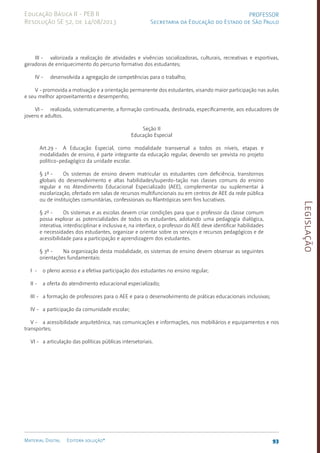 Legislação
93
Material Digital Editora solução®
PROFESSOR
Secretaria da Educação do Estado de São Paulo
Educação Básica II - PEB II
Resolução SE 52, de 14/08/2013
III - valorizada a realização de atividades e vivências socializadoras, culturais, recreativas e esportivas,
geradoras de enriquecimento do percurso formativo dos estudantes;
IV - desenvolvida a agregação de competências para o trabalho;
V -promovida a motivação e a orientação permanente dos estudantes, visando maior participação nas aulas
e seu melhor aproveitamento e desempenho;
VI - realizada, sistematicamente, a formação continuada, destinada, especificamente, aos educadores de
jovens e adultos.
Seção II
Educação Especial
Art.29 - A Educação Especial, como modalidade transversal a todos os níveis, etapas e
modalidades de ensino, é parte integrante da educação regular, devendo ser prevista no projeto­
políti­
co-pedagógico da unidade escolar.
§ 1º - Os sistemas de ensino devem matricular os estudantes com deficiência, transtornos
globais do desenvolvimento e altas habilida­
des/superdo-tação nas classes comuns do ensino
regular e no Atendimento Educacional Especializado (AEE), complementar ou suplementar à
escolarização, ofertado em salas de recursos multifuncionais ou em centros de AEE da rede pública
ou de instituições comunitárias, confessionais ou filantrópicas sem fins lucrativos.
§ 2º - Os sistemas e as escolas devem criar condições para que o professor da classe comum
possa explorar as potencialidades de todos os estudantes, adotando uma pedagogia dialógica,
interativa, interdisciplinar e inclusiva e, na interface, o professor do AEE deve identificar habilidades
e necessidades dos estudantes, organizar e orientar sobre os serviços e recursos pedagógicos e de
acessibilidade para a participação e aprendizagem dos estudantes.
§ 3º - Na organização desta modalidade, os sistemas de ensino devem observar as seguintes
orientações fundamentais:
I - o pleno acesso e a efetiva participação dos estudantes no ensino regular;
II - a oferta do atendimento educacional especializado;
III - a formação de professores para o AEE e para o desenvolvimento de práticas educacionais inclusivas;
IV - a participação da comunidade escolar;
V - a acessibilidade arquitetônica, nas comunicações e informações, nos mobiliários e equipamentos e nos
transportes;
VI - a articulação das políticas públicas intersetoriais.
 