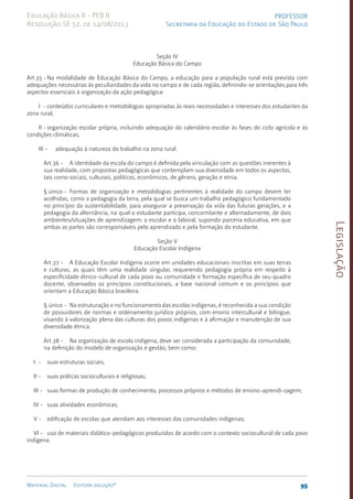 Legislação
95
Material Digital Editora solução®
PROFESSOR
Secretaria da Educação do Estado de São Paulo
Educação Básica II - PEB II
Resolução SE 52, de 14/08/2013
Seção IV
Educação Básica do Campo
Art.35 -Na modalidade de Educação Básica do Campo, a educação para a população rural está prevista com
adequações necessárias às peculiaridades da vida no campo e de cada região, definindo-se orientações para três
aspectos essenciais à organização da ação pedagógica:
I - conteúdos curriculares e metodologias apropriadas às reais necessidades e interesses dos estudantes da
zona rural;
II - organização escolar própria, incluindo adequação do calendário escolar às fases do ciclo agrícola e às
condições climáticas;
III - adequação à natureza do trabalho na zona rural.
Art.36 - A identidade da escola do campo é definida pela vinculação com as questões inerentes à
sua realidade, com propostas pedagógicas que contemplam sua diversidade em todos os aspectos,
tais como sociais, culturais, políticos, econômicos, de gênero, geração e etnia.
§ único - Formas de organização e metodologias pertinentes à realidade do campo devem ter
acolhidas, como a pedagogia da terra, pela qual se busca um trabalho pedagógico fundamentado
no princípio da sustentabilidade, para assegurar a preservação da vida das futuras gerações, e a
pedagogia da alternância, na qual o estudante participa, concomitante e alternadamente, de dois
ambien­
tes/situações de aprendizagem: o escolar e o laboral, supondo parceria educativa, em que
ambas as partes são corresponsáveis pelo aprendizado e pela formação do estudante.
Seção V
Educação Escolar Indígena
Art.37 - A Educação Escolar Indígena ocorre em unidades educacionais inscritas em suas terras
e culturas, as quais têm uma realidade singular, requerendo pedagogia própria em respeito à
especificidade étnico-cultural de cada povo ou comunidade e formação específica de seu quadro
docente, observados os princípios constitucionais, a base nacional comum e os princípios que
orientam a Educação Básica brasileira.
§ único - Na estruturação e no funcionamento das escolas indígenas, é reconhecida a sua condição
de possuidores de normas e ordenamento jurídico próprios, com ensino intercultural e bilíngue,
visando à valorização plena das culturas dos povos indígenas e à afirmação e manutenção de sua
diversidade étnica.
Art.38 - Na organização de escola indígena, deve ser considerada a participação da comunidade,
na definição do modelo de organização e gestão, bem como:
I - suas estruturas sociais;
II - suas práticas socioculturais e religiosas;
III - suas formas de produção de conhecimento, processos próprios e métodos de ensino-aprendi-zagem;
IV - suas atividades econômicas;
V - edificação de escolas que atendam aos interesses das comunidades indígenas;
VI - uso de materiais didático-pedagógicos produzidos de acordo com o contexto sociocultural de cada povo
indígena.
 