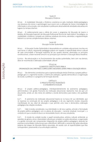 Legislação
96 Material Digital Editora solução®
PROFESSOR
Secretaria da Educação do Estado de São Paulo
Educação Básica II - PEB II
Resolução SE 52, de 14/08/2013
Seção VI
Educação a Distância
Art.39 - A modalidade Educação a Distância caracteriza-se pela mediação didáticopedagógica
nos processos de ensino e aprendizagem que ocorre com a utilização de meios e tecnologias de
informação e comunicação, com estudantes e professores desenvolvendo atividades educativas em
lugares ou tempos diversos.
Art.40 - O credenciamento para a oferta de cursos e programas de Educação de Jovens e
Adultos, de Educação Especial e de Educação Profissional Técnica de nível médio e Tecnológica, na
modalidade a distância, compete aos sistemas estaduais de ensino, atendidas a regulamentação
federal e as normas complementares desses sistemas.
Seção VII
Educação Escolar Quilombola
Art.41 - A Educação Escolar Quilombola é desenvolvida em unidades educacionais inscritas em
suas terras e cultura, requerendo pedagogia própria em respeito à especificidade étnico-cultural
de cada comunidade e formação específica de seu quadro docente, observados os princípios
constitucionais, a base nacional comum e os princípios que orientam a Educação Básica brasileira.
§ único - Na estruturação e no funcionamento das escolas quilombolas, bem com nas demais,
deve ser reconhecida e valorizada a diversidade cultural.
TÍTULO VII
ELEMENTOS CONSTITUTIVOS PARA A
ORGANIZAÇÃO DAS DIRETRIZES CURRICULARES NACIONAIS GERAIS PARA A EDUCAÇÃO BÁSICA
Art.42 - São elementos constitutivos para a operacionalização destas Diretrizes o projeto políti­
co-
pedagó-gico e o regimento escolar; o sistema de avaliação; a gestão democrática e a organização
da escola; o professor e o programa de formação docente.
CAPÍTULO I
O PROJETO POLÍTICO-PEDAGÓGICO
E O REGIMENTO ESCOLAR
Art.43 - O projeto político-pedagógico, interdependentemente da autonomia pedagógica,
administrativa e de gestão financeira da instituição educacional, representa mais do que um
documento, sendo um dos meios de viabilizar a escola democrática para todos e de qualidade
social.
§ 1º - A autonomia da instituição educacional baseia-se na busca de sua identidade, que
se expressa na construção de seu projeto pedagógico e do seu regimento escolar, enquanto
manifestação de seu ideal de educação e que permite uma nova e democrática ordenação
pedagógica das relações escolares.
§ 2º - Cabe à escola, considerada a sua identidade e a de seus sujeitos, articular a formulação
do projeto político-pedagógico com os planos de educação – nacional, estadual, municipal –, o
contexto em que a escola se situa e as necessidades locais e de seus estudantes.
§ 3º - A missão da unidade escolar, o papel socioeducativo, artístico, cultural, ambiental, as
questões de gênero, etnia e diversidade cultural que compõem as ações educativas, a organização
e a gestão curricular são componentes integrantes do projeto político-pedagógico, devendo ser
previstas as prioridades institucionais que a identificam, definindo o conjunto das ações educativas
próprias das etapas da Educação Básica assumidas, de acordo com as especificidades que lhes
correspondam, preservando a sua articulação sistêmica.
 