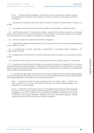 Legislação
97
Material Digital Editora solução®
PROFESSOR
Secretaria da Educação do Estado de São Paulo
Educação Básica II - PEB II
Resolução SE 52, de 14/08/2013
Art.44 - O projeto político-pedagógico, instância de construção coletiva que respeita os sujeitos
das aprendizagens, entendidos como cidadãos com direitos à proteção e à participação social, deve
contemplar:
I - o diagnóstico da realidade concreta dos sujeitos do processo educativo, contextualizados no espaço e no
tempo;
II - a concepção sobre educação, conhecimento, avaliação da aprendizagem e mobilidade escolar;
III - o perfil real dos sujeitos – crianças, jovens e adultos – que justificam e instituem a vida da e na escola, do
ponto de vista intelectual, cultural, emocional, afetivo, socioeconômico, como base da reflexão sobre as relações
vida-conhecimento-cul-tura-professor- estudante e instituição escolar;
IV - as bases norteadoras da organização do trabalho pedagógico;
V - a definição de qualidade das aprendizagens e, por consequência, da escola, no contexto das desigualdades
que se refletem na escola;
VI - os fundamentos da gestão democrática, compartilhada e participativa (órgãos colegiados e de
representação estudantil);
VII - o programa de acompanhamento de acesso, de permanência dos estudantes e de superação da retenção
escolar;
VIII - o programa de formação inicial e continuada dos profissionais da educação, regentes e não regentes;
IX - as ações de acompanhamento sistemático dos resultados do processo de avaliação interna e externa
(Sistema de Avaliação da Educação Básica – SAEB, Prova Brasil, dados estatísticos, pesquisas sobre os sujeitos da
Educação Básica), incluindo dados referentes ao IDEB e/ou que complementem ou substituam os desenvolvidos
pelas unidades da federação e outros;
X -a concepção da organização do espaço físico da instituição escolar de tal modo que este seja compatível
com as características de seus sujeitos, que atenda as normas de acessibilidade, além da natureza e das finalidades
da educação, deliberadas e assumidas pela comunidade educacional.
Art.45 - O regimento escolar, discutido e aprovado pela comunidade escolar e conhecido por
todos, constitui-se em um dos instrumentos de execução do projeto políticopedagógico, com
transparência e responsabilidade.
§ único - O regimento escolar trata da natureza e da finalidade da instituição, da relação da gestão
democrática com os órgãos colegiados, das atribuições de seus órgãos e sujeitos, das suas normas
pedagógicas, incluindo os critérios de acesso, promoção, mobilidade do estudante, dos direitos
e deveres dos seus sujeitos: estudantes, professores, técnicos e funcionários, gestores, famílias,
representação estudantil e função das suas instâncias colegiadas.
 