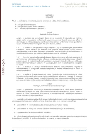 Legislação
98 Material Digital Editora solução®
PROFESSOR
Secretaria da Educação do Estado de São Paulo
Educação Básica II - PEB II
Resolução SE 52, de 14/08/2013
CAPÍTULO II
AVALIAÇÃO
Art.46 -A avaliação no ambiente educacional compreende 3 (três) dimensões básicas:
I - avaliação da aprendizagem;
II - avaliação institucional interna e externa;
III - avaliação de redes de Educação Básica.
Seção I
Avaliação da Aprendizagem
Art.47 - A avaliação da aprendizagem baseia-se na concepção de educação que norteia a
relação profes-sor-estudante-conhecimento-vida em movimento, devendo ser um ato reflexo de
reconstrução da prática pedagógica avaliativa, premissa básica e fundamental para se questionar o
educar, transformando a mudança em ato, acima de tudo, político.
§ 1º - A validade da avaliação, na sua função diagnóstica, liga-se à aprendizagem, possibilitando
o aprendiz a recriar, refazer o que aprendeu, criar, propor e, nesse contexto, aponta para uma
avaliação global, que vai além do aspecto quantitativo, porque identifica o desenvolvimento da
autonomia do estudante, que é indissociavelmente ético, social, intelectual.
§ 2º - Em nível operacional, a avaliação da aprendizagem tem, como referência, o conjunto de
conhecimentos, habilidades, atitudes, valores e emoções que os sujeitos do processo educativo
projetam para si de modo integrado e articulado com aqueles princípios definidos para a Educação
Básica, redimensionados para cada uma de suas etapas, bem assim no projeto político-pedagógico
da escola.
§ 3º - A avaliação na Educação Infantil é realizada mediante acompanhamento e registro do
desenvolvimento da criança, sem o objetivo de promoção, mesmo em se tratando de acesso ao
Ensino Fundamental.
§ 4º - A avaliação da aprendizagem no Ensino Fundamental e no Ensino Médio, de caráter
formativo predominando sobre o quantitativo e classificatório, adota uma estratégia de progresso
individual e contínuo que favorece o crescimento do educando, preservando a qualidade necessária
para a sua formação escolar, sendo organizada de acordo com regras comuns a essas duas etapas.
Seção II
Promoção, aceleração de estudos e classificação
Art.48 - A promoção e a classificação no Ensino Fundamental e no Ensino Médio podem ser
utilizadas em qualquer ano, série, ciclo, módulo ou outra unidade de percurso adotada, exceto na
primeira do Ensino Fundamental, alicerçando-se na orientação de que a avaliação do rendimento
escolar observará os seguintes critérios:
I - avaliação contínua e cumulativa do desempenho do estudante, com prevalência dos aspectos qualitativos
sobre os quantitativos e dos resultados ao longo do período sobre os de eventuais provas finais;
II - possibilidade de aceleração de estudos para estudantes com atraso escolar;
III - possibilidade de avanço nos cursos e nas séries mediante verificação do aprendizado;
IV - aproveitamento de estudos concluídos com êxito;
V - ofertaobrigatóriadeapoiopedagógicodestinadoàrecuperaçãocontínuaeconcomitantedeaprendizagem
de estudantes com déficit de rendimento escolar, a ser previsto no regimento escolar.
 