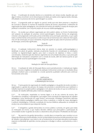 Legislação
99
Material Digital Editora solução®
PROFESSOR
Secretaria da Educação do Estado de São Paulo
Educação Básica II - PEB II
Resolução SE 52, de 14/08/2013
Art.49 - A aceleração de estudos destina-se a estudantes com atraso escolar, àqueles que, por
algum motivo, encontram-se em descompasso de idade, por razões como ingresso tardio, retenção,
dificuldades no processo de ensino-aprendizagem ou outras.
Art.50 - A progressão pode ser regular ou parcial, sendo que esta deve preservar a sequência
do currículo e observar as normas do respectivo sistema de ensino, requerendo o redesenho da
organização das ações pedagógicas, com previsão de horário de trabalho e espaço de atuação para
professor e estudante, com conjunto próprio de recursos didáticopedagógicos.
Art.51 - As escolas que utilizam organização por série podem adotar, no Ensino Fundamental,
sem prejuízo da avaliação do processo ensi­
no-aprendizagem, diversas formas de progressão,
inclusive a de progressão continuada, jamais entendida como promoção automática, o que supõe
tratar o conhecimento como processo e vivência que não se harmoniza com a ideia de interrupção,
mas sim de construção, em que o estudante, enquanto sujeito da ação, está em processo contínuo
de formação, construindo significados.
Seção III
Avaliação institucional
Art.52 - A avaliação institucional interna deve ser prevista no projeto políticopedagógico e
detalhada no plano de gestão, realizada anualmente, levando em consideração as orientações
contidas na regulamentação vigente, para rever o conjunto de objetivos e metas a serem
concretizados, mediante ação dos diversos segmentos da comunidade educativa, o que pressupõe
delimitação de indicadores compatíveis com a missão da escola, além de clareza quanto ao que
seja qualidade social da aprendizagem e da escola.
Seção IV
Avaliação de redes de Educação Básica
Art.53 - A avaliação de redes de Educação Básica ocorre periodicamente, é realizada por órgãos
externos à escola e engloba os resultados da avaliação institucional, sendo que os resultados dessa
avaliação sinalizam para a sociedade se a escola apresenta qualidade suficiente para continuar
funcionando como está.
CAPÍTULO III
GESTÃO DEMOCRÁTICA
E ORGANIZAÇÃO DA ESCOLA
Art.54 - É pressuposto da organização do trabalho pedagógico e da gestão da escola conceber a
organização e a gestão das pessoas, do espaço, dos processos e procedimentos que viabilizam o
trabalho expresso no projeto político-pedagógico e em planos da escola, em que se conformam as
condições de trabalho definidas pelas instâncias colegiadas.
§ 1º - As instituições, respeitadas as normas legais e as do seu sistema de ensino, têm
incumbências complexas e abrangentes, que exigem outra concepção de organização do trabalho
pedagógico, como distribuição da carga horária, remuneração, estratégias claramente definidas
para a ação didático-pedagógica coletiva que inclua a pesquisa, a criação de novas abordagens
e práticas metodológicas, incluindo a produção de recursos didáticos adequados às condições da
escola e da comunidade em que esteja ela inserida.
§ 2º - É obrigatória a gestão democrática no ensino público e prevista, em geral, para todas
as instituições de ensino, o que implica decisões coletivas que pressupõem a participação da
comunidade escolar na gestão da escola e a observância dos princípios e finalidades da educação.
§ 3º - No exercício da gestão democrática, a escola deve se empenhar para constituir-se em
espaço das diferenças e da pluralidade, inscrita na diversidade do processo tornado possível por meio
de relações intersubjetivas, cuja meta é a de se fundamentar em princípio educativo emancipador,
expresso na liberdade de aprender, ensinar, pesquisar e divulgar a cultura, o pensamento, a arte e
o saber.
 