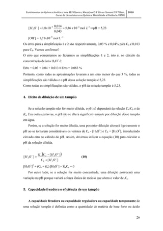 Fundamentos de Química Analítica, Ione M F Oliveira, Maria José S F Silva e Simone F B Tófani,
Curso de Licenciatura em Química, Modalidade a Distância, UFMG
2010
26
165
3 mol1086,5
043,0
014,0
108,1][ 
 LxxOH ⇒pH = 5,23
[OH-
] = 1,71x10
mol L
Os erros para a simplificação 1 e 2 são respectivamente, 0,03 % e 0,04% para Ca e 0,013
para Cb. Vamos confirmar?
O erro que comentemos ao fazermos as simplificações 1 e 2, isto é, no cálculo da
concentração de íons H3O+
é:
Erro = 0,03 + 0,04 + 0,013⇨Erro = 0,083 %
Portanto, como todas as aproximações levaram a um erro menor do que 3 %, todas as
simplificações são válidas e o pH dessa solução tampão é 5,23.
Como todas as simplificações são válidas, o pH da solução tampão é 5,23.
4. Efeito da diluição de um tampão
Se a solução tampão não for muito diluída, o pH só dependerá da relação Ca/Cb e de
Ka. Em outras palavras, o pH não se altera significativamente por diluição desse tampão
em água.
Porém, se a solução for muito diluída, uma posterior diluição alterará ligeiramente o
pH ao se tornarem consideráveis os valores de Ca - [H3O+
] e Cb + [H3O+
], introduzindo
elevado erro no cálculo do pH. Assim, devemos utilizar a equação (10) para calcular o
pH da solução diluída.
.
 
][
][
][
3
3
3 





OHC
OHCK
OH
b
aa
(10)
[H3O+
]2
+ (Cb + Ka) [H3O+
] KaCa = 0
Por outro lado, se a solução for muito concentrada, uma diluição provocará uma
variação no pH porque variará a força iônica do meio o que altera o valor de Ka.
5. Capacidade freadora e eficiência de um tampão
A capacidade freadora ou capacidade reguladora ou capacidade tamponante de
uma solução tampão é definida como a quantidade de matéria de base forte ou ácido
 