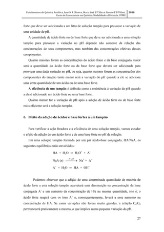 Fundamentos de Química Analítica, Ione M F Oliveira, Maria José S F Silva e Simone F B Tófani,
Curso de Licenciatura em Química, Modalidade a Distância, UFMG
2010
27
forte que deve ser adicionada a um litro de solução tampão para provocar a variação de
uma unidade de pH.
A quantidade de ácido forte ou de base forte que deve ser adicionada a uma solução
tampão para provocar a variação no pH depende não somente da relação das
concentrações de seus componentes, mas também das concentrações efetivas desses
componentes.
Quanto maiores forem as concentrações do ácido fraco e da base conjugada maior
será a quantidade do ácido forte ou da base forte que deverá ser adicionada para
provocar uma dada variação no pH, ou seja, quanto maiores forem as concentrações dos
componentes do tampão tanto menor será a variação do pH quando a ele se adiciona
uma certa quantidade de um ácido ou de uma base forte.
A eficiência de um tampão é definida como a resistência à variação de pH quando
a ele é adicionado um ácido forte ou uma base forte.
Quanto menor for a variação de pH após a adição de ácido forte ou de base forte
mais eficiente será a solução tampão.
6. Efeito da adição de ácidos e base fortes a um tampão
Para verificar a ação freadora e a eficiência de uma solução tampão, vamos estudar
o efeito da adição de um ácido forte e de uma base forte no pH da solução.
Em uma solução tampão formada por um par ácido-base conjugado, HA/NaA, os
seguintes equilíbrios estão envolvidos:
HA + H2O ⇌ H3O+
+ A
NaA (s)  
OH 2
Na+
+ A
A
+ H2O ⇌ HA + OH
Podemos observar que a adição de uma determinada quantidade de matéria de
ácido forte a esta solução tampão acarretará uma diminuição na concentração da base
conjugada A
e um aumento da concentração de HA na mesma quantidade, isto é, o
ácido forte reagirá com os íons A
e, consequentemente, levará a esse aumento na
concentração de HA. Se essas variações não forem muito grandes, a relação Ca/Cb
permanecerá praticamente a mesma, o que implica numa pequena variação do pH.
 