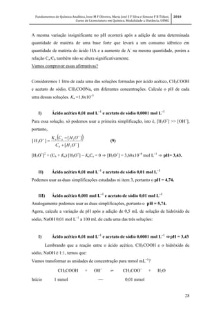 Fundamentos de Química Analítica, Ione M F Oliveira, Maria José S F Silva e Simone F B Tófani,
Curso de Licenciatura em Química, Modalidade a Distância, UFMG
2010
28
A mesma variação insignificante no pH ocorrerá após a adição de uma determinada
quantidade de matéria de uma base forte que levará a um consumo idêntico em
quantidade de matéria do ácido HA e a aumento de A-
na mesma quantidade, porém a
relação Ca/Cb também não se altera significativamente.
Vamos comprovar essas afirmativas?
Consideremos 1 litro de cada uma das soluções formadas por ácido acético, CH3COOH
e acetato de sódio, CH3COONa, em diferentes concentrações. Calcule o pH de cada
uma dessas soluções. Ka =1,8x10
I) Ácido acético 0,01 mol L
e acetato de sódio 0,0001 mol L
Para essa solução, só podemos usar a primeira simplificação, isto é, [H3O+
] >> [OH
],
portanto,
 
][
][
][
3
3
3 





OHC
OHCK
OH
b
aa
(9)
[H3O+
]2
+ (Cb + Ka) [H3O+
]  KaCa = 0 ⇒ [H3O+
] = 3,68x10
mol L
⇒ pH= 3,43.
II) Ácido acético 0,01 mol L
e acetato de sódio 0,01 mol L
Podemos usar as duas simplificações estudadas ni item 3, portanto o pH = 4,74.
III) Ácido acético 0,001 mol L
e acetato de sódio 0,01 mol L
Analogamente podemos usar as duas simplificações, portanto o pH = 5,74.
Agora, calcule a variação de pH após a adição de 0,5 mL de solução de hidróxido de
sódio, NaOH 0,01 mol L
a 100 mL de cada uma das três soluções:
I) Ácido acético 0,01 mol L
e acetato de sódio 0,0001 mol L
⇨pH = 3,43
Lembrando que a reação entre o ácido acético, CH3COOH e o hidróxido de
sódio, NaOH é 1:1, temos que:
Vamos transformar as unidades de concentração para mmol mL
?
CH3COOH + OH
⇌ CH3COO
+ H2O
Início 1 mmol  0,01 mmol
 