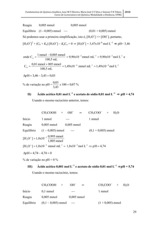 Fundamentos de Química Analítica, Ione M F Oliveira, Maria José S F Silva e Simone F B Tófani,
Curso de Licenciatura em Química, Modalidade a Distância, UFMG
2010
29
Reagiu 0,005 mmol 0,005 mmol
Equilíbrio (1 - 0,005) mmol  (0,01 + 0,005) mmol
Só podemos usar a primeira simplificação, isto é, [H3O+
] >> [OH
], portanto,
[H3O+
]2
+ (Cb + Ka) [H3O+
]  KaCa = 0 ⇒ [H3O+
] = 3,47x10
mol L
⇒ pH= 3,46
1414
b
1313
a
Lmol1,49x10mLmmol1,49x10
mL100,5
mmol005mmol0,01
C
eLmol9,90x10mLmmol9,90x10
mL100,5
mmol0,005mmol1
Conde








03,043,346,3pH 
% de variação no pH = %87,0100
43,3
03,0
x
II) Ácido acético 0,01 mol L
e acetato de sódio 0,01 mol L
⇨ pH = 4,74
Usando o mesmo raciocínio anterior, temos:
CH3COOH + OH
⇌ CH3COO
 + H2O
Início 1 mmol  1 mmol
Reagiu 0,005 mmol 0,005 mmol
Equilíbrio (1  0,005) mmol  (0,1 + 0,005) mmol
4,74pHLmol1,8x10mLmmol1,8x10]O[H
mmol1,005
mmol0,995
1,8x10]O[H
1515
3
5
3




074,474,4pH 
% de variação no pH = 0 %
III) Ácido acético 0,001 mol L
e acetato de sódio 0,01 mol L
⇒pH = 5,74
Usando o mesmo raciocínio, temos:
CH3COOH + OH
⇌ CH3COO
 + H2O
Início 0,1 mmol  1 mmol
Reagiu 0,005 mmol 0,005 mmol
Equilíbrio (0,1  0,005) mmol  (1 + 0,005) mmol
 