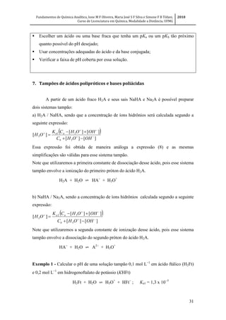 Fundamentos de Química Analítica, Ione M F Oliveira, Maria José S F Silva e Simone F B Tófani,
Curso de Licenciatura em Química, Modalidade a Distância, UFMG
2010
31
 Escolher um ácido ou uma base fraca que tenha um pKa ou um pKb tão próximo
quanto possível do pH desejado;
 Usar concentrações adequadas do ácido e da base conjugada;
 Verificar a faixa de pH coberta por essa solução.
7. Tampões de ácidos polipróticos e bases poliácidas
A partir de um ácido fraco H2A e seus sais NaHA e Na2A é possível preparar
dois sistemas tampão:
a) H2A / NaHA, sendo que a concentração de íons hidrônios será calculada segundo a
seguinte expressão:
 
][][
][][
][
3
31
3 





OHOHC
OHOHCK
OH
b
aa
Essa expressão foi obtida de maneira análoga a expressão (8) e as mesmas
simplificações são válidas para esse sistema tampão.
Note que utilizaremos a primeira constante de dissociação desse ácido, pois esse sistema
tampão envolve a ionização do primeiro próton do ácido H2A.
H2A + H2O ⇌ HA
+ H3O+
b) NaHA / Na2A, sendo a concentração de íons hidrônios calculada segundo a seguinte
expressão:
 
][][
][][
][
3
32
3 





OHOHC
OHOHCK
OH
b
aa
Note que utilizaremos a segunda constante de ionização desse ácido, pois esse sistema
tampão envolve a dissociação do segundo próton do ácido H2A.
HA
+ H2O ⇌ A
+ H3O+
Exemplo 1 - Calcular o pH de uma solução tampão 0,1 mol L
em ácido ftálico (H2Ft)
e 0,2 mol L
em hidrogenoftalato de potássio (KHFt)
H2Ft + H2O ⇌ H3O+
+ HFt
; Ka1 = 1,3 x 10
 