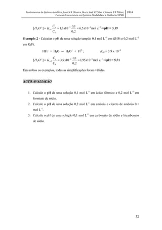Fundamentos de Química Analítica, Ione M F Oliveira, Maria José S F Silva e Simone F B Tófani,
Curso de Licenciatura em Química, Modalidade a Distância, UFMG
2010
32
143
13 mol105,6
2,0
1,0
103,1][ 
 Lxx
C
C
KOH
b
a
a ⇒pH = 3,19
Exemplo 2 - Calcular o pH de uma solução tampão 0,1 mol L
em KHFt e 0,2 mol L
em K2Ft.
HFt
+ H2O ⇌ H3O+
+ Ft
; Ka2 = 3,9 x 10
166
23 mol1095,1
2,0
1,0
109,3][ 
 Lxx
C
C
KOH
b
a
a ⇒pH = 5,71
Em ambos os exemplos, todas as simplificações foram válidas.
AUTO AVALIAÇÃO
1. Calcule o pH de uma solução 0,1 mol L-1
em ácido fórmico e 0,2 mol L-1
em
formiato de sódio.
2. Calcule o pH de uma solução 0,2 mol L-1
em amônia e cloreto de amônio 0,1
mol L-1
.
3. Calcule o pH de uma solução 0,1 mol L-1
em carbonato de sódio e bicarbonato
de sódio.
 