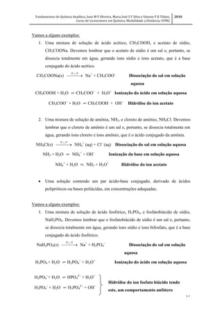 Fundamentos de Química Analítica, Ione M F Oliveira, Maria José S F Silva e Simone F B Tófani,
Curso de Licenciatura em Química, Modalidade a Distância, UFMG
2010
17
Vamos a alguns exemplos:
1. Uma mistura de solução de ácido acético, CH3COOH, e acetato de sódio,
CH3COONa. Devemos lembrar que o acetato de sódio é um sal e, portanto, se
dissocia totalmente em água, gerando íons sódio e íons acetato, que é a base
conjugado do ácido acético.
CH3COONa(s)  
OH 2
Na+
+ CH3COO
Dissociação do sal em solução
aquosa
CH3COOH + H2O ⇌ CH3COO
+ H3O+
Ionização do ácido em solução aquosa
CH3COO
+ H2O ⇌ CH3COOH + OH
Hidrólise do íon acetato
2. Uma mistura de solução de amônia, NH3, e cloreto de amônio, NH4Cl. Devemos
lembrar que o cloreto de amônio é um sal e, portanto, se dissocia totalmente em
água, gerando íons cloreto e íons amônio, que é o ácido conjugado da amônia.
NH4Cl(s)  
OH 2
NH4
+
(aq) + Cl
(aq) Dissociação do sal em solução aquosa
NH3 + H2O ⇌ NH4
+
+ OH
Ionização da base em solução aquosa
NH4
+
+ H2O ⇆ NH3 + H3O+
Hidrólise do íon acetato
 Uma solução contendo um par ácido-base conjugado, derivado de ácidos
polipróticos ou bases poliácidas, em concentrações adequadas.
Vamos a alguns exemplos:
1. Uma mistura de solução de ácido fosfórico, H3PO4, e fosfatobiácido de sódio,
NaH2PO4. Devemos lembrar que o fosfatobiácido de sódio é um sal e, portanto,
se dissocia totalmente em água, gerando íons sódio e íons bifosfato, que é a base
conjugado do ácido fosfórico.
NaH2PO4(s)  
OH 2
Na+
+ H2PO4

Dissociação do sal em solução
aquosa
H3PO4 + H2O ⇌ H2PO4

+ H3O+
Ionização do ácido em solução aquosa
H2PO4

+ H2O ⇌ HPO4

+ H3O+
H2PO4

+ H2O ⇌ H3PO4

+ OH
Hidrólise do íon fosfato biácido tendo
este, um comportamento anfótero
 