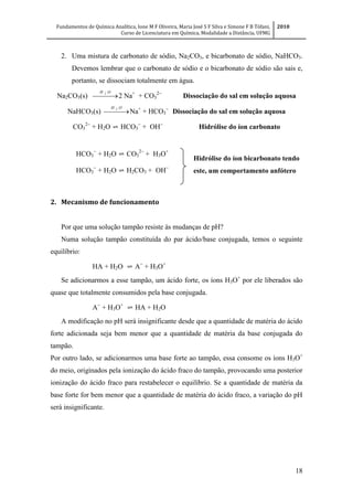 Fundamentos de Química Analítica, Ione M F Oliveira, Maria José S F Silva e Simone F B Tófani,
Curso de Licenciatura em Química, Modalidade a Distância, UFMG
2010
18
2. Uma mistura de carbonato de sódio, Na2CO3, e bicarbonato de sódio, NaHCO3.
Devemos lembrar que o carbonato de sódio e o bicarbonato de sódio são sais e,
portanto, se dissociam totalmente em água.
Na2CO3(s)  
OH 2
2 Na+
+ CO3

Dissociação do sal em solução aquosa
NaHCO3(s)  
OH 2
Na+
+ HCO3

Dissociação do sal em solução aquosa
CO3
2
+ H2O ⇌ HCO3

+ OH
Hidrólise do íon carbonato
2. Mecanismo de funcionamento
Por que uma solução tampão resiste às mudanças de pH?
Numa solução tampão constituída do par ácido/base conjugada, temos o seguinte
equilíbrio:
HA + H2O ⇌ A
+ H3O+
Se adicionarmos a esse tampão, um ácido forte, os íons H3O+
por ele liberados são
quase que totalmente consumidos pela base conjugada.
A
+ H3O+
⇌ HA + H2O
A modificação no pH será insignificante desde que a quantidade de matéria do ácido
forte adicionada seja bem menor que a quantidade de matéria da base conjugada do
tampão.
Por outro lado, se adicionarmos uma base forte ao tampão, essa consome os íons H3O+
do meio, originados pela ionização do ácido fraco do tampão, provocando uma posterior
ionização do ácido fraco para restabelecer o equilíbrio. Se a quantidade de matéria da
base forte for bem menor que a quantidade de matéria do ácido fraco, a variação do pH
será insignificante.
HCO3

+ H2O ⇌ CO3

+ H3O+
HCO3

+ H2O ⇌ H2CO3+ OH
Hidrólise do íon bicarbonato tendo
este, um comportamento anfótero
 