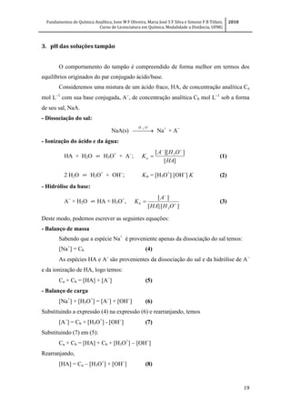 Fundamentos de Química Analítica, Ione M F Oliveira, Maria José S F Silva e Simone F B Tófani,
Curso de Licenciatura em Química, Modalidade a Distância, UFMG
2010
19
3. pH das soluções tampão
O comportamento do tampão é compreendido de forma melhor em termos dos
equilíbrios originados do par conjugado ácido/base.
Consideremos uma mistura de um ácido fraco, HA, de concentração analítica Ca
mol L
com sua base conjugada, A
, de concentração analítica Cb mol L
sob a forma
de seu sal, NaA.
- Dissociação do sal:
NaA(s)  
OH 2
Na+
+ A
- Ionização do ácido e da água:
HA + H2O ⇌ H3O+
+ A
;
][
]][[ 3
HA
OHA
Ka

 (1)
2 H2O ⇌ H3O+
+ OH
; Kw = [H3O+
] [OH
] K (2)
- Hidrólise da base:
A
+ H2O ⇌ HA + H3O+
,
][][
][
3



OHHA
A
Kb (3)
Deste modo, podemos escrever as seguintes equações:
- Balanço de massa
Sabendo que a espécie Na+
é proveniente apenas da dissociação do sal temos:
[Na+
] = Cb (4)
As espécies HA e A
são provenientes da dissociação do sal e da hidrólise de A
e da ionização de HA, logo temos:
Ca + Cb = [HA] + [A
] (5)
- Balanço de carga
[Na+
] + [H3O+
] = [A
] + [OH
] (6)
Substituindo a expressão (4) na expressão (6) e rearranjando, temos
[A
] = Cb + [H3O+
] - [OH
] (7)
Substituindo (7) em (5):
Ca + Cb = [HA] + Cb + [H3O+
]  [OH
]
Rearranjando,
[HA] = Ca  [H3O+
] + [OH
] (8)
 