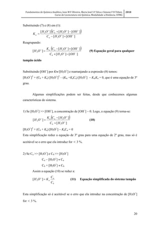Fundamentos de Química Analítica, Ione M F Oliveira, Maria José S F Silva e Simone F B Tófani,
Curso de Licenciatura em Química, Modalidade a Distância, UFMG
2010
20
Substituindo (7) e (8) em (1):
 
][][
][][][
3
33





OHOHC
OHOHCOH
K
a
b
a
Reagrupando:
 
][][
][][
][
3
3
3 





OHOHC
OHOHCK
OH
b
aa
(9) Equação geral para qualquer
tampão ácido
Substituindo [OH
] por Kw/[H3O+
] e rearranjando a expressão (8) temos:
[H3O+
]3
+ (Cb + Ka) [H3O+
]2
– (Kw +KaCa) [H3O+
] KwKa = 0, que é uma equação de 3º
grau.
Algumas simplificações podem ser feitas, desde que conhecemos algumas
características do sistema.
1) Se [H3O+
] >> [OH
], a concentração de [OH
] ~ 0. Logo, a equação (9) torna-se:
 
][
][
][
3
3
3 





OHC
OHCK
OH
b
aa
(10)
[H3O+
]2
+ (Cb + Ka) [H3O+
]  KaCa = 0
Esta simplificação reduz a equação de 3º grau para uma equação de 2º grau, mas só é
aceitável se o erro que ela introduz for < 3 %.
2) Se Ca >> [H3O+
] e Cb >> [H3O+
]
Ca  [H3O+
]  Ca
Cb + [H3O+
]  Cb
Assim a equação (10) se reduz a:
b
a
a
C
C
KOH 
][ 3 (11) Equação simplificada do sistema tampão
Esta simplificação só é aceitável se o erro que ela introduz na concentração de [H3O+
]
for < 3 %.
 