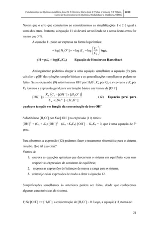 Fundamentos de Química Analítica, Ione M F Oliveira, Maria José S F Silva e Simone F B Tófani,
Curso de Licenciatura em Química, Modalidade a Distância, UFMG
2010
21
Notem que o erro que cometemos ao considerarmos as simplificações 1 e 2 é igual a
soma dos erros. Portanto, a equação 11 só deverá ser utilizada se a soma destes erros for
menor que 3 %.
A equação 11 pode ser expressa na forma logarítmica:






 
b
a
a
C
C
KOH loglog][log 3 logo,
pH = pKa  log(Ca/Cb) Equação de Henderson Hasselbach
Analogamente podemos chegar a uma equação semelhante a equação (9) para
calcular o pOH das soluções tampão básicas e as generalizações semelhantes podem ser
feitas. Se na expressão (9) substituirmos OH
por H3O+
, Ca por Cb e vice-versa e Ka por
Kb teremos a expressão geral para um tampão básico em termos da [OH
]
 
][][
][][
][
3
3






OHOHC
OHOHCK
OH
a
bb
(12) Equação geral para
qualquer tampão em função da concentração de íons OH
Substituindo [H3O+
] por Kw/[ OH
] na expressão (11) temos:
[OH-
]3
+ (Ca + Kb) [OH
]2
– (Kw +KbCb) [OH
]  KwKb = 0, que é uma equação de 3º
grau.
Para obtermos a expressão (12) podemos fazer o tratamento sistemático para o sistema
tampão. Que tal exercitar?
Vamos lá:
1. escreva as equações químicas que descrevem o sistema em equilíbrio, com suas
respectivas expressões de constante de equilíbrio;
2. escreva as expressões de balanços de massa e carga para o sistema.
3. rearranje essas expressões de modo a obter a equação 12.
Simplificações semelhantes às anteriores podem ser feitas, desde que conhecemos
algumas características do sistema.
1) Se [OH
] >> [H3O+
], a concentração de [H3O+
] ~ 0. Logo, a equação (11) torna-se:
 
