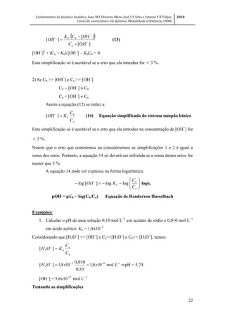 Fundamentos de Química Analítica, Ione M F Oliveira, Maria José S F Silva e Simone F B Tófani,
Curso de Licenciatura em Química, Modalidade a Distância, UFMG
2010
22
 
][
][
][






OHC
OHCK
OH
a
bb
(13)
[OH
]2
+ (Ca + Kb) [OH
]  KbCb = 0
Esta simplificação só é aceitável se o erro que ela introduz for < 3 %.
2) Se Cb >> [OH
] e Ca >> [OH
]
Cb  [OH
]  Cb
Ca + [OH
]  Ca
Assim a equação (12) se reduz a:
a
b
b
C
C
KOH 
][ (14) Equação simplificada do sistema tampão básico
Esta simplificação só é aceitável se o erro que ela introduz na concentração de [OH
] for
< 3 %.
Notem que o erro que cometemos ao considerarmos as simplificações 1 e 2 é igual a
soma dos erros. Portanto, a equação 14 só deverá ser utilizada se a soma destes erros for
menor que 3 %.
A equação 14 pode ser expressa na forma logarítmica:






 
a
b
b
C
C
KOH loglog][log logo,
pOH = pKb  log(Cb/Ca) Equação de Henderson Hasselbach
Exemplos:
1. Calcular o pH de uma solução 0,10 mol L
em acetato de sódio e 0,010 mol L
em ácido acético. Ka = 1,8x10
Considerando que [H3O+
] >> [OH
] e Ca>>[H3O+
] e Cb>> [H3O+
], temos:
b
a
a
C
C
KOH 
][ 3
165
3 108,1
10,0
010,0
108,1][ 
 LmolxxOH ⇒pH = 5,74
[OH
] = 5,6x10
mol L
Testando as simplificações
 