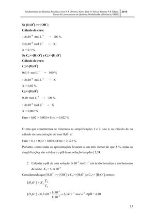 Fundamentos de Química Analítica, Ione M F Oliveira, Maria José S F Silva e Simone F B Tófani,
Curso de Licenciatura em Química, Modalidade a Distância, UFMG
2010
23
Se [H3O+
] >> [OH
]
Cálculo do erro:
1,8x10
mol L
→ 100 %
5,6x10
mol L-1
→ X
X = 0,3 %
Se Ca>>[H3O+
] e Cb>>[H3O+
]
Cálculo do erro:
Ca>>[H3O+
]
0,010 mol L
→ 100 %
1,8x10
mol L
→ X
X = 0,02 %
Cb>>[H3O+
]
0,10 mol L
→ 100 %
1,8x10
mol L-1
→ X
X = 0,002 %
Erro = 0,02 + 0,002⇨Erro = 0,022 %
O erro que comentemos ao fazermos as simplificações 1 e 2, isto é, no cálculo da no
cálculo da concentração de íons H3O+
é:
Erro = 0,3 + 0,02 + 0,002⇨Erro = 0,322 %
Portanto, como todas as aproximações levaram a um erro menor do que 3 %, todas as
simplificações são válidas e o pH dessa solução tampão é 5,74.
2. Calcular o pH de uma solução 1x10
mol L
em ácido benzóico e em benzoato
de sódio. Ka = 6,3x10
Considerando que [H3O+
] >> [OH
] e Ca>>[H3O+
] e Cb>> [H3O+
], temos:
b
a
a
C
C
KOH 
][ 3
15
5
5
5
3 103,6
101
101
103,6][ 



 Lmolx
x
x
xOH ⇒pH = 4,20
 