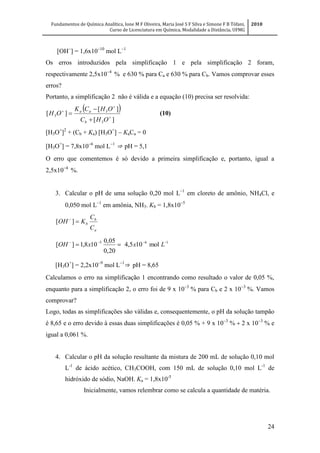 Fundamentos de Química Analítica, Ione M F Oliveira, Maria José S F Silva e Simone F B Tófani,
Curso de Licenciatura em Química, Modalidade a Distância, UFMG
2010
24
[OH
] = 1,6x10
mol L
Os erros introduzidos pela simplificação 1 e pela simplificação 2 foram,
respectivamente 2,5x10
% e 630 % para Ca e 630 % para Cb. Vamos comprovar esses
erros?
Portanto, a simplificação 2 não é válida e a equação (10) precisa ser resolvida:
 
][
][
][
3
3
3 





OHC
OHCK
OH
b
aa
(10)
[H3O+
]2
+ (Cb + Ka) [H3O+
]  KaCa = 0
[H3O+
] = 7,8x10
mol L
⇒ pH = 5,1
O erro que comentemos é só devido a primeira simplificação e, portanto, igual a
2,5x10
%.
3. Calcular o pH de uma solução 0,20 mol L
em cloreto de amônio, NH4Cl, e
0,050 mol L
em amônia, NH3. Kb = 1,8x10
a
b
b
C
C
KOH 
][
165
mol105,4
20,0
05,0
108,1][ 
 LxxOH
[H3O+
] = 2,2x10
mol L
⇒ pH = 8,65
Calculamos o erro na simplificação 1 encontrando como resultado o valor de 0,05 %,
enquanto para a simplificação 2, o erro foi de 9 x 10
 para Cb e 2 x 10
%. Vamos
comprovar?
Logo, todas as simplificações são válidas e, consequentemente, o pH da solução tampão
é 8,65 e o erro devido à essas duas simplificações é 0,05 % + 9 x 10
2 x 10
% e
igual a 0,061 %.
4. Calcular o pH da solução resultante da mistura de 200 mL de solução 0,10 mol
L-1
de ácido acético, CH3COOH, com 150 mL de solução 0,10 mol L-1
de
hidróxido de sódio, NaOH. Ka = 1,8x10-5
Inicialmente, vamos relembrar como se calcula a quantidade de matéria.
 