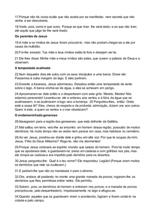 17.Porque não há coisa oculta que não acabe por se manifestar, nem secreta que não
venha a ser descoberta.
18.Vede, pois, como é que ouvis. Porque ao que tiver, lhe será dado; e ao que não tiver,
até aquilo que julga ter lhe será tirado.
Os parentes de Jesus
19.A mãe e os irmãos de Jesus foram procurá-lo, mas não podiam chegar-se a ele por
causa da multidão.
20.Foi-lhe avisado: Tua mãe e teus irmãos estão lá fora e desejam ver-te.
21.Ele lhes disse: Minha mãe e meus irmãos são estes, que ouvem a palavra de Deus e a
observam.
A tempestade acalmada
22.Num daqueles dias ele subiu com os seus discípulos a uma barca. Disse ele:
Passemos à outra margem do lago. E eles partiram.
23.Durante a travessia, Jesus adormeceu. Desabou então uma tempestade de vento
sobre o lago. A barca enchia-se de água, e eles se achavam em perigo.
24.Aproximaram-se dele então e o despertaram com este grito: Mestre, Mestre! Nós
estamos perecendo! Levantou-se ele e ordenou aos ventos e à fúria da água que se
acalmassem; e se acalmaram e logo veio a bonança. 25 Perguntou-lhes, então: Onde
está a vossa fé? Eles, cheios de respeito e de profunda admiração, diziam uns aos outros:
Quem é este, a quem os ventos e o mar obedecem?
O endemoninhado generoso
26.Navegaram para a região dos gerasenos, que está defronte da Galiléia.
27.Mal saltou em terra, veio-lhe ao encontro um homem dessa região, possuído de muitos
demônios; há muito tempo não se vestia nem parava em casa, mas habitava no cemitério.
28.Ao ver Jesus, prostrou-se diante dele e gritou em alta voz: Por que te ocupas de mim,
Jesus, Filho do Deus Altíssimo? Rogo-te, não me atormentes!
29.Porque Jesus ordenara ao espírito imundo que saísse do homem. Pois há muito tempo
que se apoderara dele, e guardavam-no preso em cadeias e com grilhões nos pés, mas
ele rompia as cadeias e era impelido pelo demônio para os desertos.
30.Jesus perguntou-lhe: Qual é o teu nome? Ele respondeu: Legião! (Porque eram muitos
os demônios que nele se ocultavam.)
31.E pediam-lhe que não os mandasse ir para o abismo.
32.Ora, andava ali pastando no monte uma grande manada de porcos; rogaram-lhe os
demônios que lhes permitisse entrar neles. Ele permitiu.
33.Saíram, pois, os demônios do homem e entraram nos porcos; e a manada de porcos
precipitou-se, pelo despenhadeiro, impetuosamente no lago e afogou-se.
34.Quando aqueles que os guardavam viram o acontecido, fugiram e foram contá-lo na
cidade e pelo campo.
 