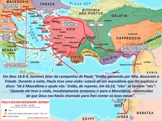 Em Atos 16:8-9, ouvimos falar da companhia de Paulo "Então, passando por Mia, desceram a
Trôade. Durante a noite, Paulo teve uma visão: estava ali um macedônio que lhe suplicou e
disse: 'Vá à Macedônia e ajude nós.' Então, de repente, em 16:10, "eles" se tornam "nós":
"Quando ele teve a visão, imediatamente tentamos ir para a Macedônia, convencidos
de que Deus nos havia chamado para lhes contar as boas novas".
 