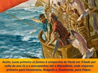 Assim, Lucas primeiro se juntou à companhia de Paulo em Trôade por
volta do ano 51 e o acompanhou até a Macedônia, onde viajaram
primeiro para Samotrácia, Neápolis e, finalmente, para Filipos.
 