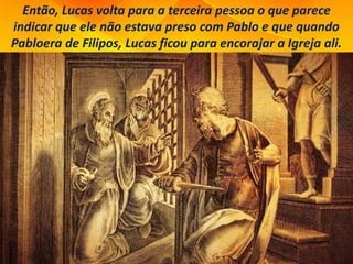 Então, Lucas volta para a terceira pessoa o que parece
indicar que ele não estava preso com Pablo e que quando
Pabloera de Filipos, Lucas ficou para encorajar a Igreja ali.
 