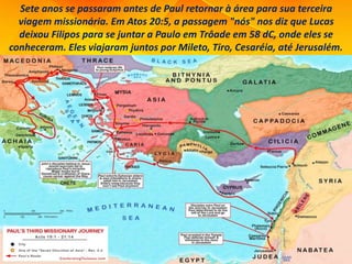 Sete anos se passaram antes de Paul retornar à área para sua terceira
viagem missionária. Em Atos 20:5, a passagem "nós" nos diz que Lucas
deixou Filipos para se juntar a Paulo em Trôade em 58 dC, onde eles se
conheceram. Eles viajaram juntos por Mileto, Tiro, Cesaréia, até Jerusalém.
 