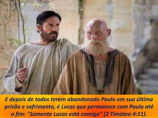 E depois de todos terem abandonado Paulo em sua última
prisão e sofrimento, é Lucas que permanece com Paulo até
o fim: "Somente Lucas está comigo" (2 Timóteo 4:11).
 