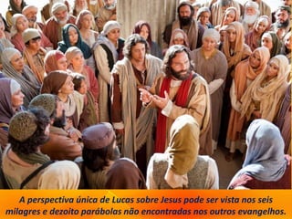 A perspectiva única de Lucas sobre Jesus pode ser vista nos seis
milagres e dezoito parábolas não encontradas nos outros evangelhos.
 