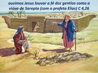 ouvimos Jesus louvar a fé dos gentios como a
viúva de Sarepta (com o profeta Elias) C 4,26
 