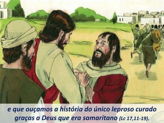 e que ouçamos a história do único leproso curado
graças a Deus que era samaritano (Lc 17,11-19).
 