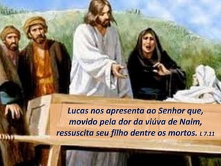 Lucas nos apresenta ao Senhor que,
movido pela dor da viúva de Naim,
ressuscita seu filho dentre os mortos. L 7.11
 