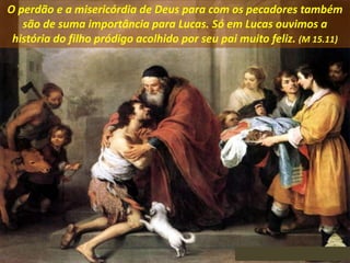 O perdão e a misericórdia de Deus para com os pecadores também
são de suma importância para Lucas. Só em Lucas ouvimos a
história do filho pródigo acolhido por seu pai muito feliz. (M 15.11)
 