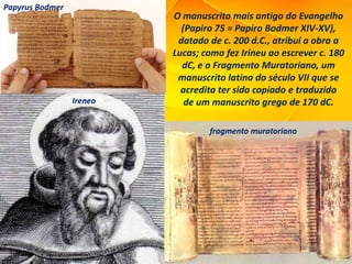 O manuscrito mais antigo do Evangelho
(Papiro 75 = Papiro Bodmer XIV-XV),
datado de c. 200 d.C., atribui a obra a
Lucas; como fez Irineu ao escrever c. 180
dC, e o Fragmento Muratoriano, um
manuscrito latino do século VII que se
acredita ter sido copiado e traduzido
de um manuscrito grego de 170 dC.
Papyrus Bodmer
Ireneo
fragmento muratoriano
 