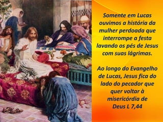 Somente em Lucas
ouvimos a história da
mulher perdoada que
interrompe a festa
lavando os pés de Jesus
com suas lágrimas.
Ao longo do Evangelho
de Lucas, Jesus fica do
lado do pecador que
quer voltar à
misericórdia de
Deus L 7,44
 