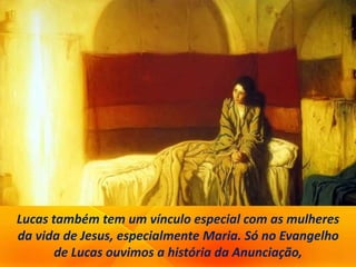 Lucas também tem um vínculo especial com as mulheres
da vida de Jesus, especialmente Maria. Só no Evangelho
de Lucas ouvimos a história da Anunciação,
 