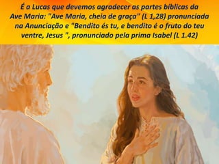 É a Lucas que devemos agradecer as partes bíblicas da
Ave Maria: "Ave Maria, cheia de graça" (L 1,28) pronunciada
na Anunciação e "Bendito és tu, e bendito é o fruto do teu
ventre, Jesus ", pronunciado pela prima Isabel (L 1.42)
 