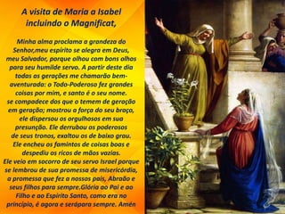 A visita de Maria a Isabel
incluindo o Magnificat,
Minha alma proclama a grandeza do
Senhor,meu espírito se alegra em Deus,
meu Salvador, porque olhou com bons olhos
para seu humilde servo. A partir deste dia
todas as gerações me chamarão bem-
aventurada: o Todo-Poderoso fez grandes
coisas por mim, e santo é o seu nome.
se compadece dos que o temem de geração
em geração; mostrou a força do seu braço,
ele dispersou os orgulhosos em sua
presunção. Ele derrubou os poderosos
de seus tronos, exaltou os de baixo grau.
Ele encheu os famintos de coisas boas e
despediu os ricos de mãos vazias.
Ele veio em socorro de seu servo Israel porque
se lembrou de sua promessa de misericórdia,
a promessa que fez a nossos pais, Abraão e
seus filhos para sempre.Glória ao Pai e ao
Filho e ao Espírito Santo, como era no
princípio, é agora e serápara sempre. Amén
 