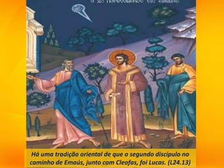 Há uma tradição oriental de que o segundo discípulo no
caminho de Emaús, junto com Cleofas, foi Lucas. (L24.13)
 