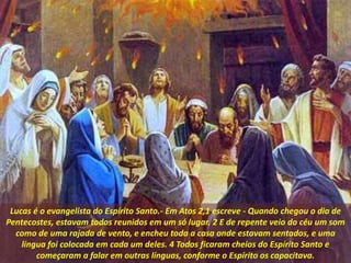 Lucas é o evangelista do Espírito Santo.- Em Atos 2,1 escreve - Quando chegou o dia de
Pentecostes, estavam todos reunidos em um só lugar. 2 E de repente veio do céu um som
como de uma rajada de vento, e encheu toda a casa onde estavam sentados, e uma
língua foi colocada em cada um deles. 4 Todos ficaram cheios do Espírito Santo e
começaram a falar em outras línguas, conforme o Espírito os capacitava.
 