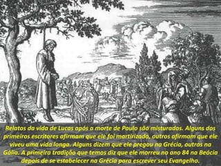 Relatos da vida de Lucas após a morte de Paulo são misturados. Alguns dos
primeiros escritores afirmam que ele foi martirizado, outros afirmam que ele
viveu uma vida longa. Alguns dizem que ele pregou na Grécia, outros na
Gália. A primeira tradição que temos diz que ele morreu no ano 84 na Beócia
depois de se estabelecer na Grécia para escrever seu Evangelho.
 