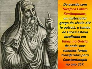 De acordo com
Nicéforo Calisto
Xanthopoulos,
um historiador
grego do século XIV
(e outros), a tumba
de Lucasi estava
localizada em
Tebas, na Grécia,
de onde suas
relíquias foram
transferidas para
Constantinopla
no ano 357.
 