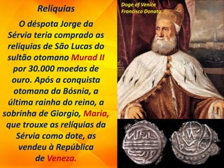 Relíquias
O déspota Jorge da
Sérvia teria comprado as
relíquias de São Lucas do
sultão otomano Murad II
por 30.000 moedas de
ouro. Após a conquista
otomana da Bósnia, a
última rainha do reino, a
sobrinha de Giorgio, Maria,
que trouxe as relíquias da
Sérvia como dote, as
vendeu à República
de Veneza.
Doge of Venice
Francisco Donato
 