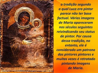 a tradição segundo
a qual Luca era pintor
parece não ter base
factual. Várias imagens
de Maria apareceram
nos séculos seguintes
reivindicando seu status
de pintor. Por causa
dessa tradição, no
entanto, ele é
considerado um patrono
dos pintores pintores e
muitas vezes é retratado
pintando imagens
de Maria.
 
